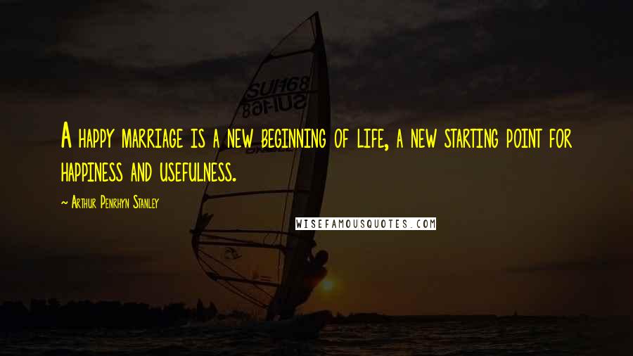 Arthur Penrhyn Stanley Quotes: A happy marriage is a new beginning of life, a new starting point for happiness and usefulness.