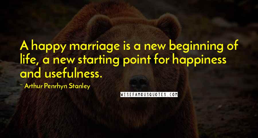 Arthur Penrhyn Stanley Quotes: A happy marriage is a new beginning of life, a new starting point for happiness and usefulness.