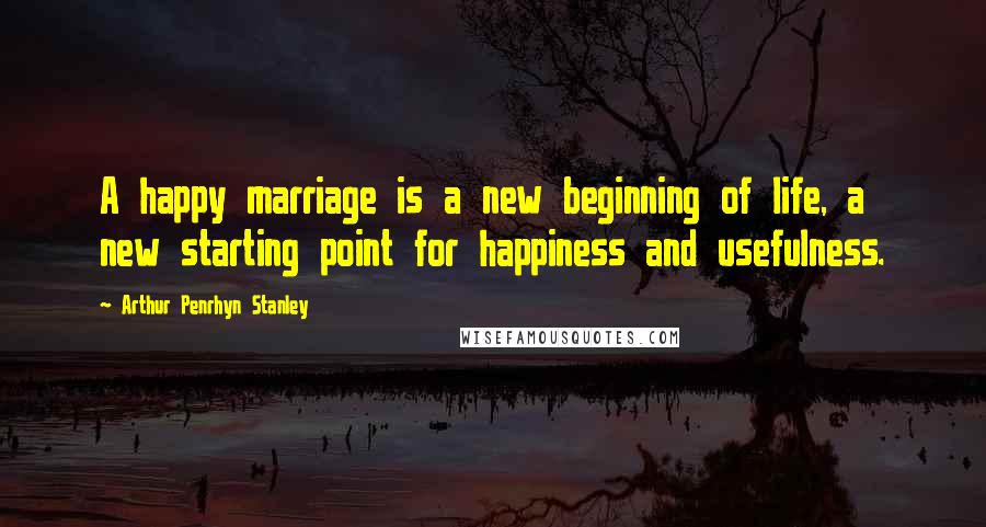 Arthur Penrhyn Stanley Quotes: A happy marriage is a new beginning of life, a new starting point for happiness and usefulness.