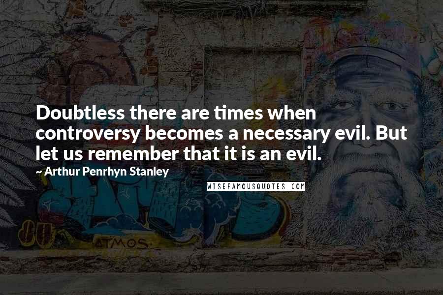 Arthur Penrhyn Stanley Quotes: Doubtless there are times when controversy becomes a necessary evil. But let us remember that it is an evil.