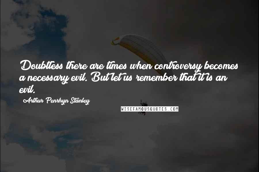 Arthur Penrhyn Stanley Quotes: Doubtless there are times when controversy becomes a necessary evil. But let us remember that it is an evil.
