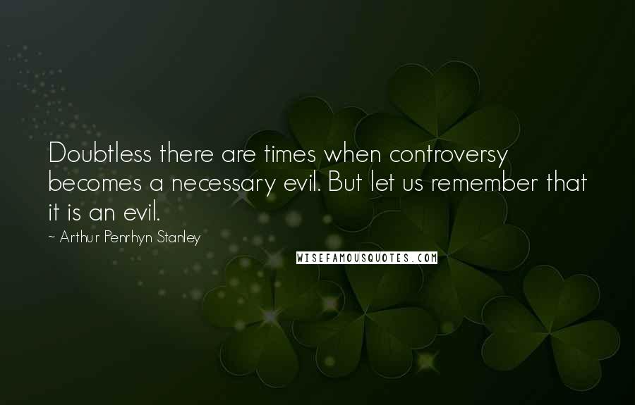 Arthur Penrhyn Stanley Quotes: Doubtless there are times when controversy becomes a necessary evil. But let us remember that it is an evil.