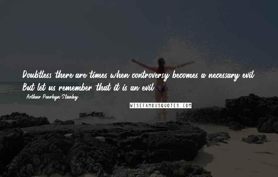 Arthur Penrhyn Stanley Quotes: Doubtless there are times when controversy becomes a necessary evil. But let us remember that it is an evil.