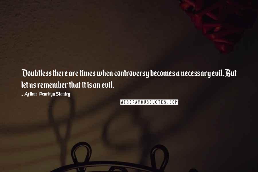 Arthur Penrhyn Stanley Quotes: Doubtless there are times when controversy becomes a necessary evil. But let us remember that it is an evil.