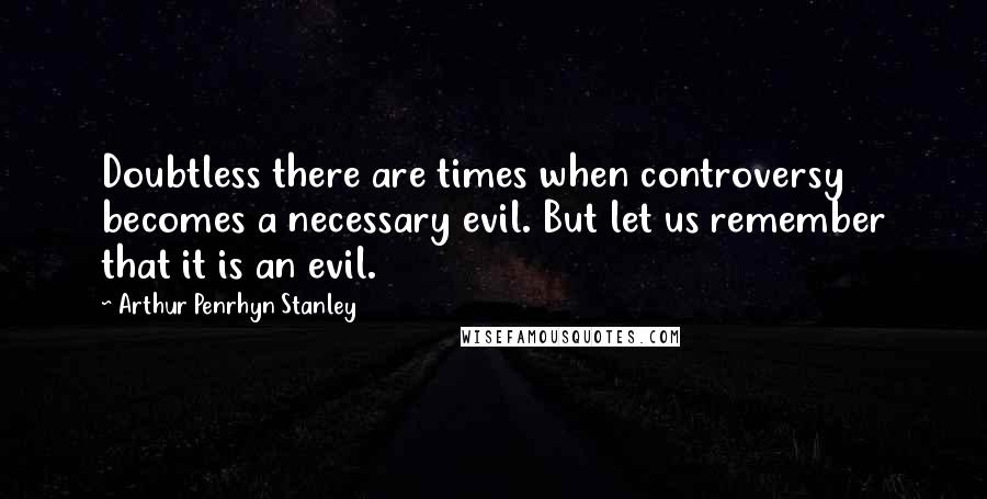 Arthur Penrhyn Stanley Quotes: Doubtless there are times when controversy becomes a necessary evil. But let us remember that it is an evil.