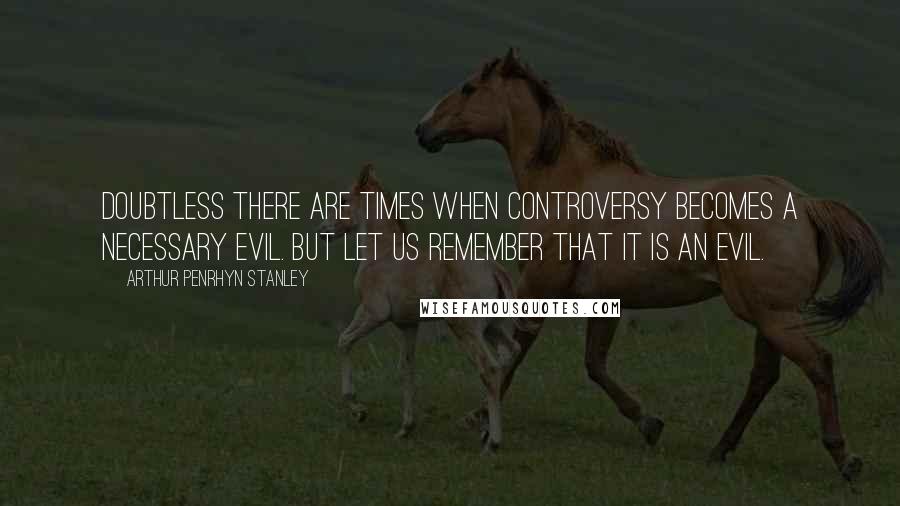 Arthur Penrhyn Stanley Quotes: Doubtless there are times when controversy becomes a necessary evil. But let us remember that it is an evil.