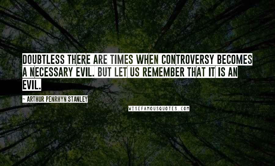 Arthur Penrhyn Stanley Quotes: Doubtless there are times when controversy becomes a necessary evil. But let us remember that it is an evil.