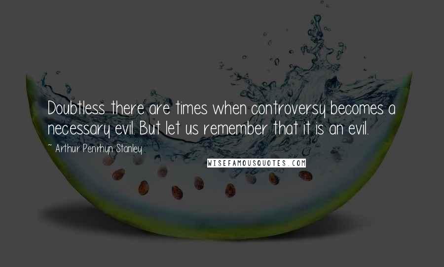 Arthur Penrhyn Stanley Quotes: Doubtless there are times when controversy becomes a necessary evil. But let us remember that it is an evil.
