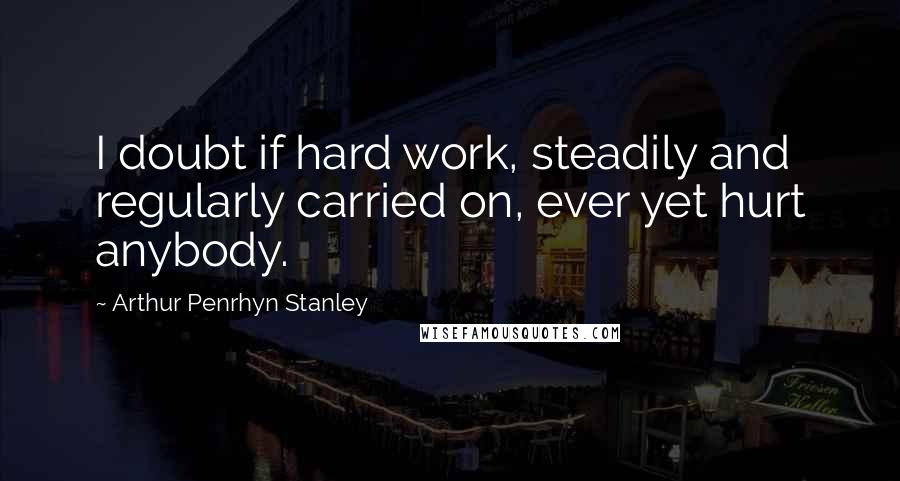 Arthur Penrhyn Stanley Quotes: I doubt if hard work, steadily and regularly carried on, ever yet hurt anybody.