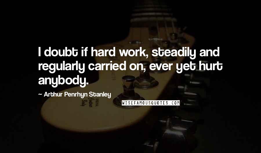 Arthur Penrhyn Stanley Quotes: I doubt if hard work, steadily and regularly carried on, ever yet hurt anybody.