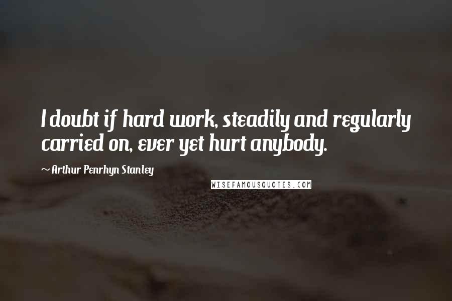 Arthur Penrhyn Stanley Quotes: I doubt if hard work, steadily and regularly carried on, ever yet hurt anybody.