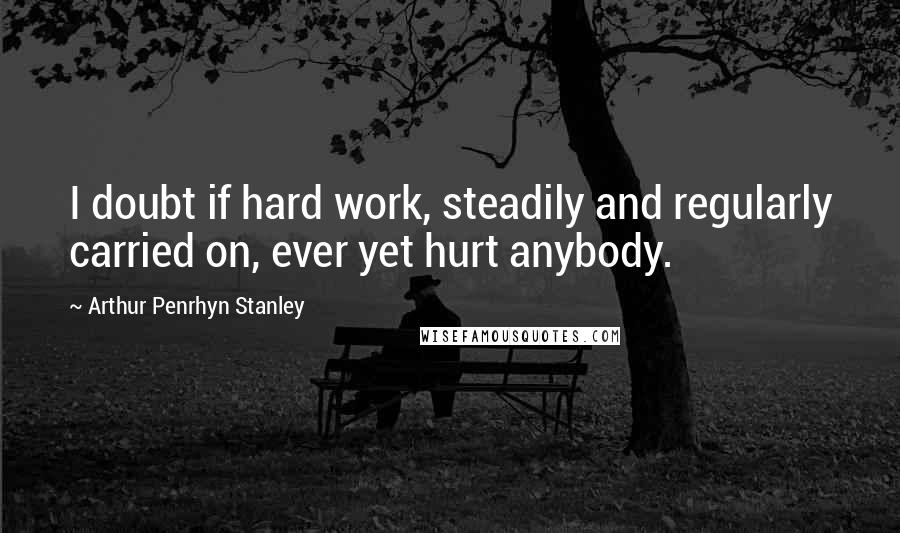 Arthur Penrhyn Stanley Quotes: I doubt if hard work, steadily and regularly carried on, ever yet hurt anybody.