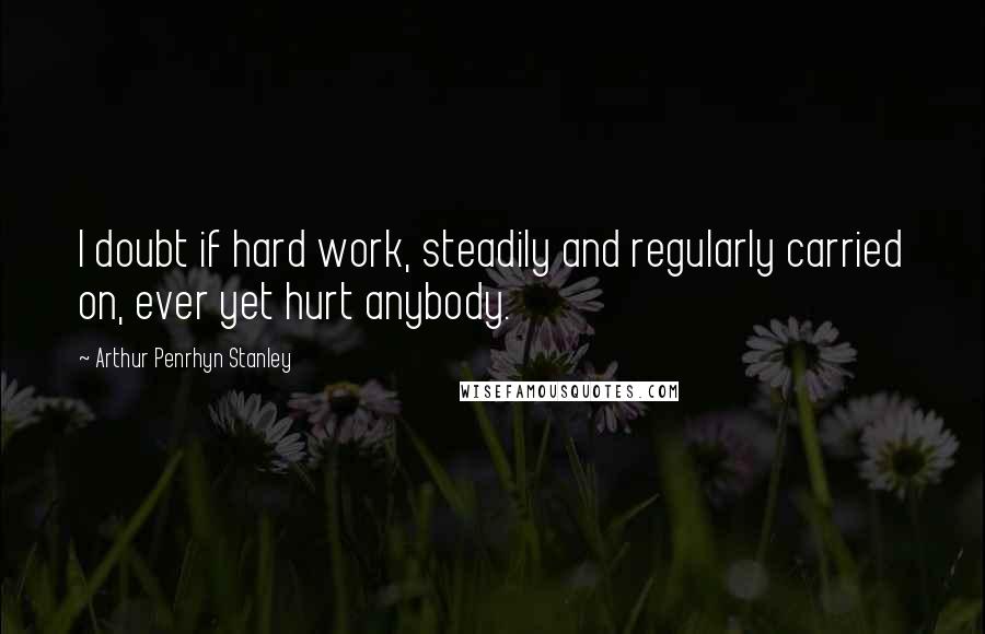 Arthur Penrhyn Stanley Quotes: I doubt if hard work, steadily and regularly carried on, ever yet hurt anybody.