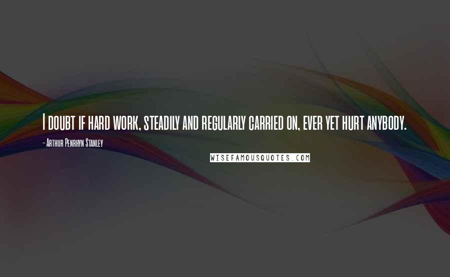 Arthur Penrhyn Stanley Quotes: I doubt if hard work, steadily and regularly carried on, ever yet hurt anybody.