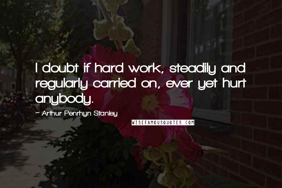 Arthur Penrhyn Stanley Quotes: I doubt if hard work, steadily and regularly carried on, ever yet hurt anybody.