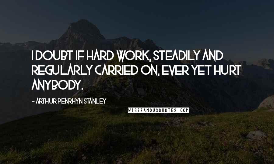 Arthur Penrhyn Stanley Quotes: I doubt if hard work, steadily and regularly carried on, ever yet hurt anybody.