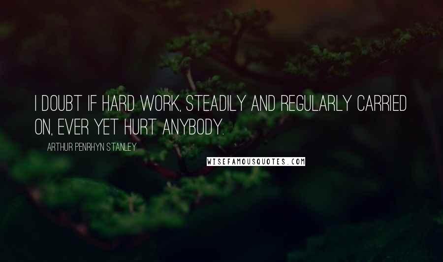 Arthur Penrhyn Stanley Quotes: I doubt if hard work, steadily and regularly carried on, ever yet hurt anybody.