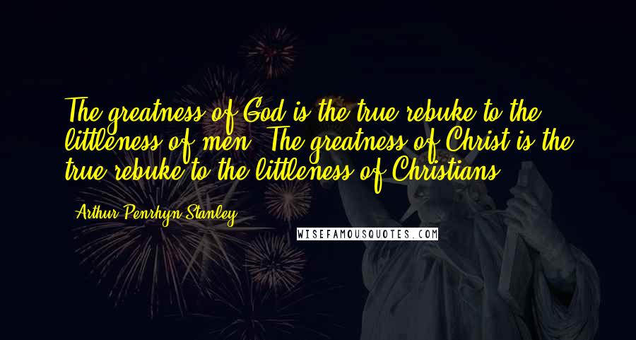 Arthur Penrhyn Stanley Quotes: The greatness of God is the true rebuke to the littleness of men. The greatness of Christ is the true rebuke to the littleness of Christians.