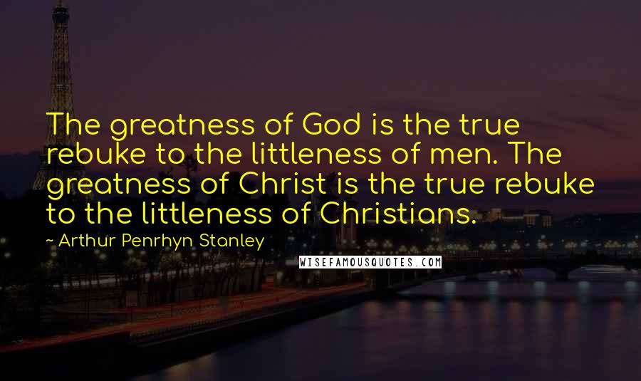 Arthur Penrhyn Stanley Quotes: The greatness of God is the true rebuke to the littleness of men. The greatness of Christ is the true rebuke to the littleness of Christians.