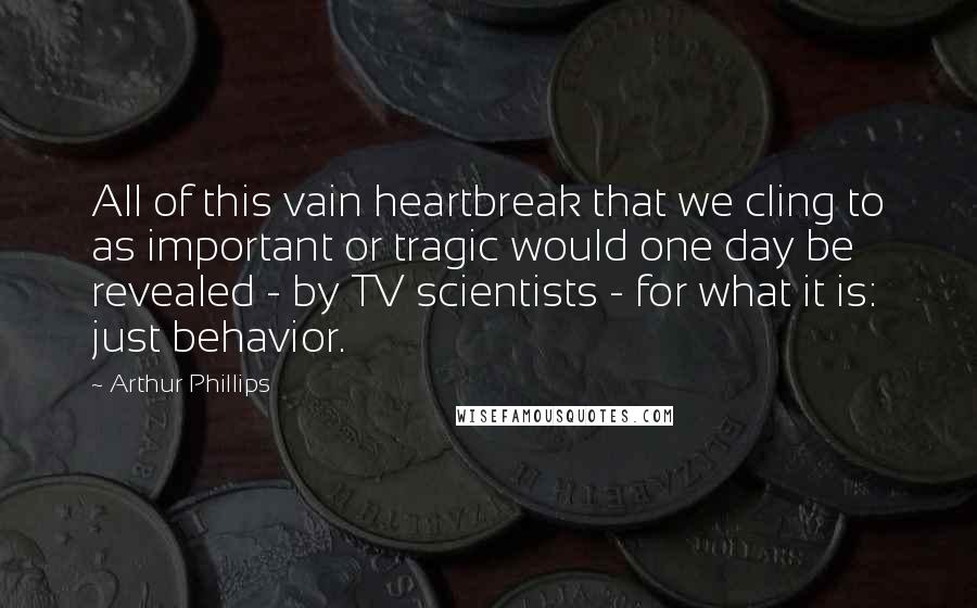 Arthur Phillips Quotes: All of this vain heartbreak that we cling to as important or tragic would one day be revealed - by TV scientists - for what it is: just behavior.