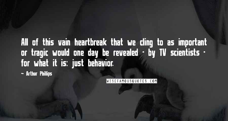 Arthur Phillips Quotes: All of this vain heartbreak that we cling to as important or tragic would one day be revealed - by TV scientists - for what it is: just behavior.