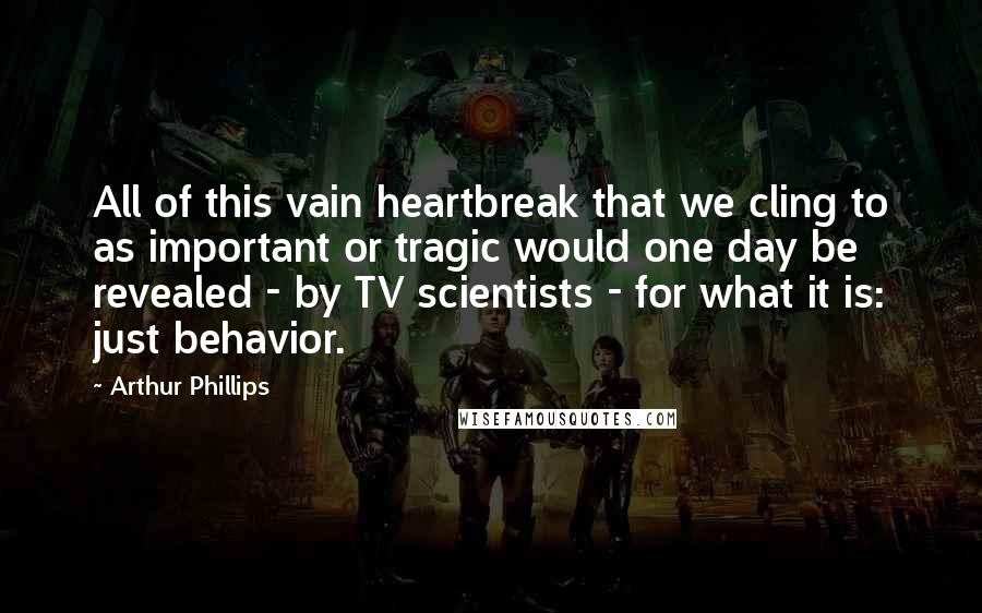 Arthur Phillips Quotes: All of this vain heartbreak that we cling to as important or tragic would one day be revealed - by TV scientists - for what it is: just behavior.