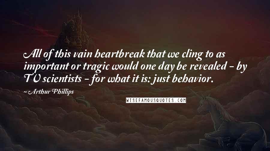 Arthur Phillips Quotes: All of this vain heartbreak that we cling to as important or tragic would one day be revealed - by TV scientists - for what it is: just behavior.