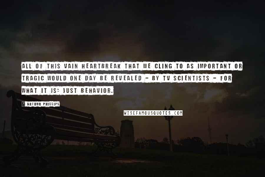 Arthur Phillips Quotes: All of this vain heartbreak that we cling to as important or tragic would one day be revealed - by TV scientists - for what it is: just behavior.