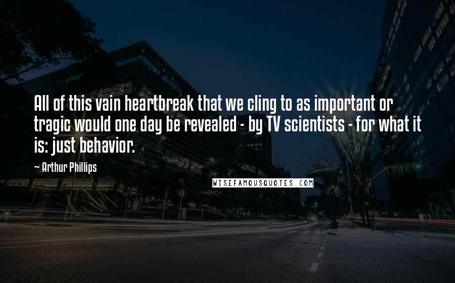 Arthur Phillips Quotes: All of this vain heartbreak that we cling to as important or tragic would one day be revealed - by TV scientists - for what it is: just behavior.