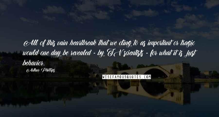 Arthur Phillips Quotes: All of this vain heartbreak that we cling to as important or tragic would one day be revealed - by TV scientists - for what it is: just behavior.