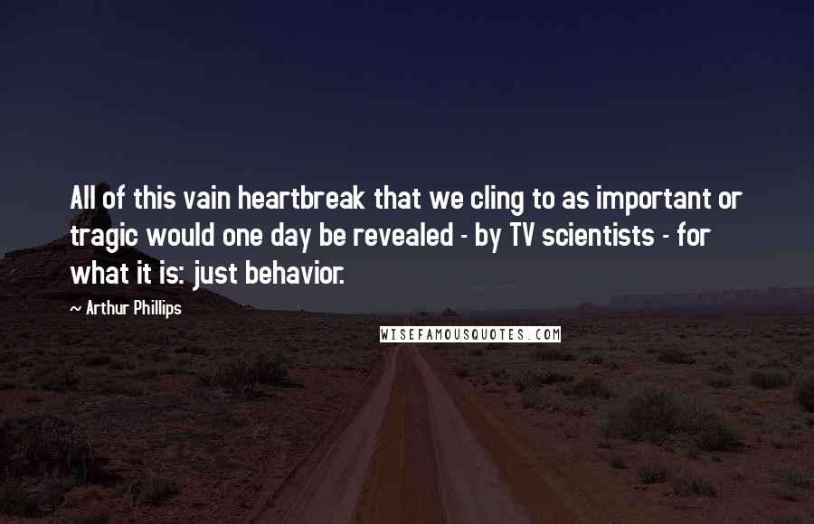 Arthur Phillips Quotes: All of this vain heartbreak that we cling to as important or tragic would one day be revealed - by TV scientists - for what it is: just behavior.