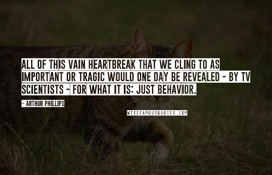 Arthur Phillips Quotes: All of this vain heartbreak that we cling to as important or tragic would one day be revealed - by TV scientists - for what it is: just behavior.