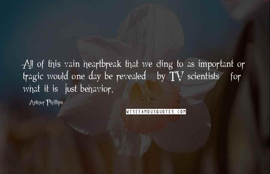 Arthur Phillips Quotes: All of this vain heartbreak that we cling to as important or tragic would one day be revealed - by TV scientists - for what it is: just behavior.