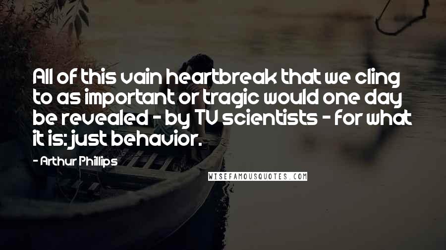 Arthur Phillips Quotes: All of this vain heartbreak that we cling to as important or tragic would one day be revealed - by TV scientists - for what it is: just behavior.