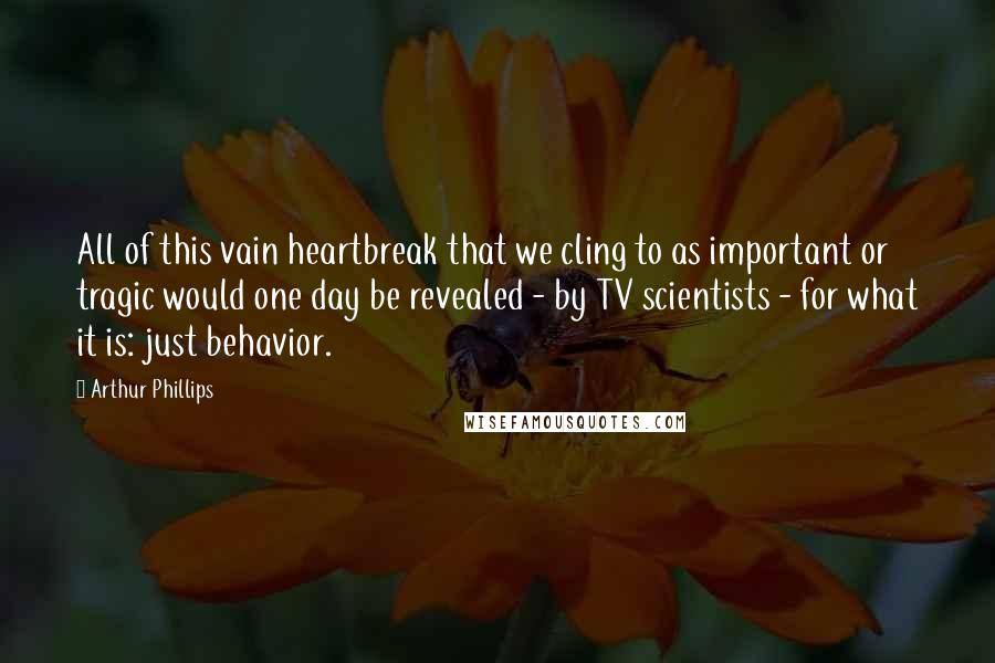 Arthur Phillips Quotes: All of this vain heartbreak that we cling to as important or tragic would one day be revealed - by TV scientists - for what it is: just behavior.