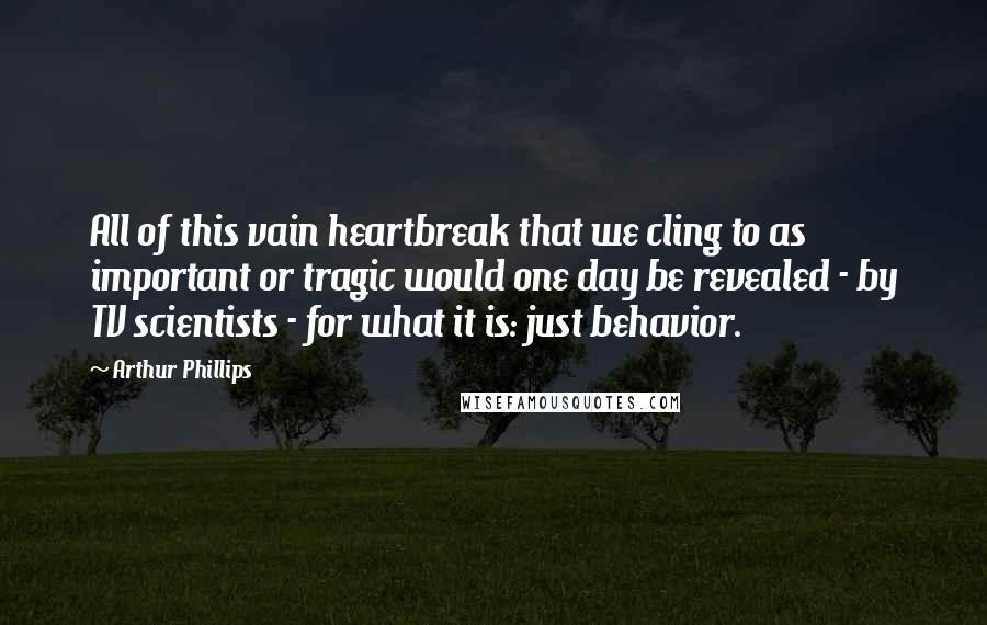 Arthur Phillips Quotes: All of this vain heartbreak that we cling to as important or tragic would one day be revealed - by TV scientists - for what it is: just behavior.