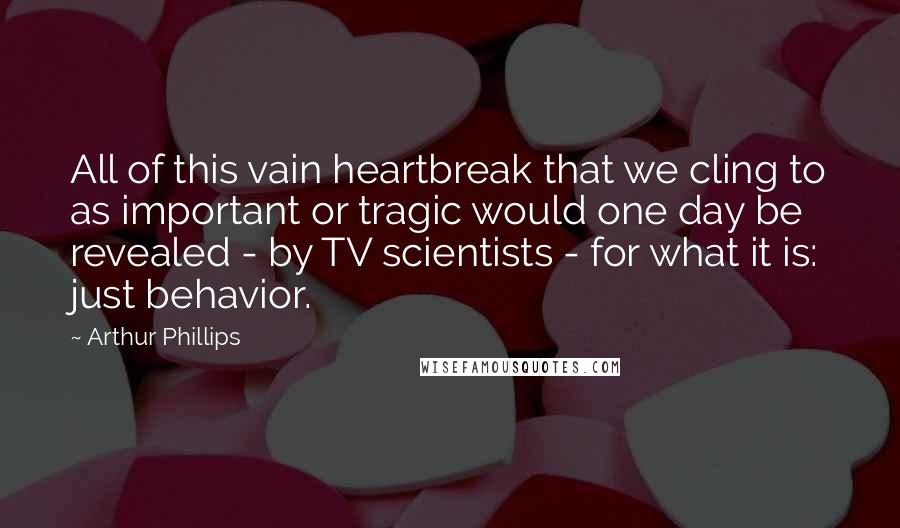 Arthur Phillips Quotes: All of this vain heartbreak that we cling to as important or tragic would one day be revealed - by TV scientists - for what it is: just behavior.