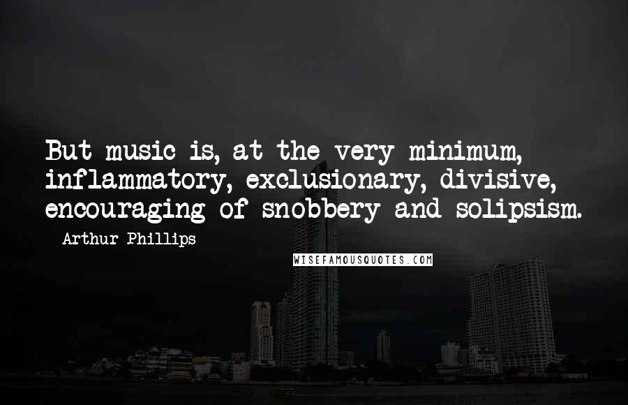 Arthur Phillips Quotes: But music is, at the very minimum, inflammatory, exclusionary, divisive, encouraging of snobbery and solipsism.