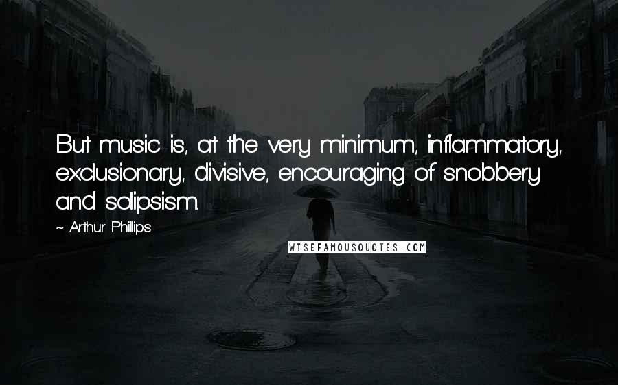 Arthur Phillips Quotes: But music is, at the very minimum, inflammatory, exclusionary, divisive, encouraging of snobbery and solipsism.