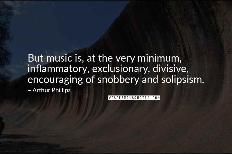 Arthur Phillips Quotes: But music is, at the very minimum, inflammatory, exclusionary, divisive, encouraging of snobbery and solipsism.