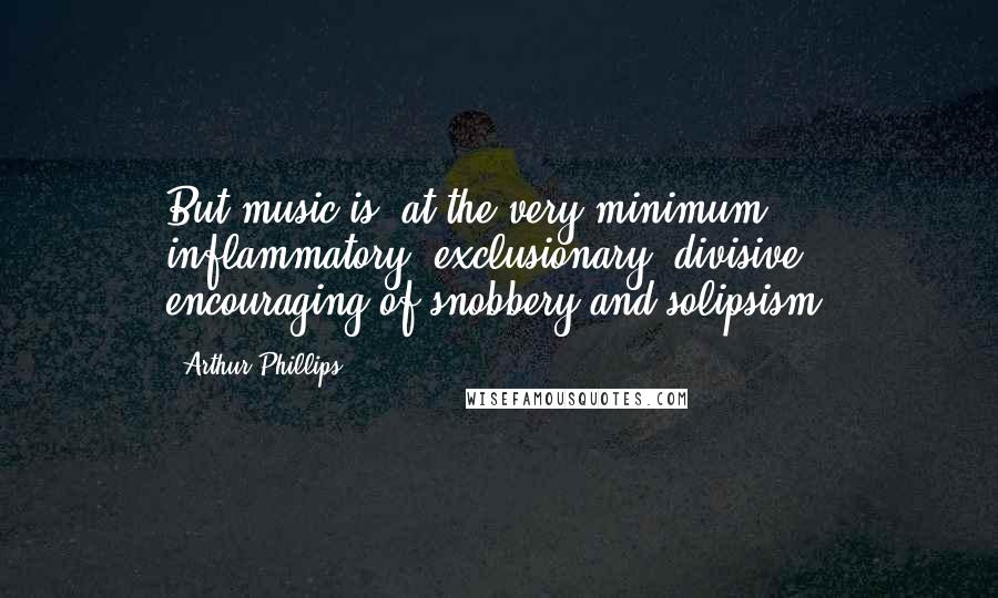 Arthur Phillips Quotes: But music is, at the very minimum, inflammatory, exclusionary, divisive, encouraging of snobbery and solipsism.