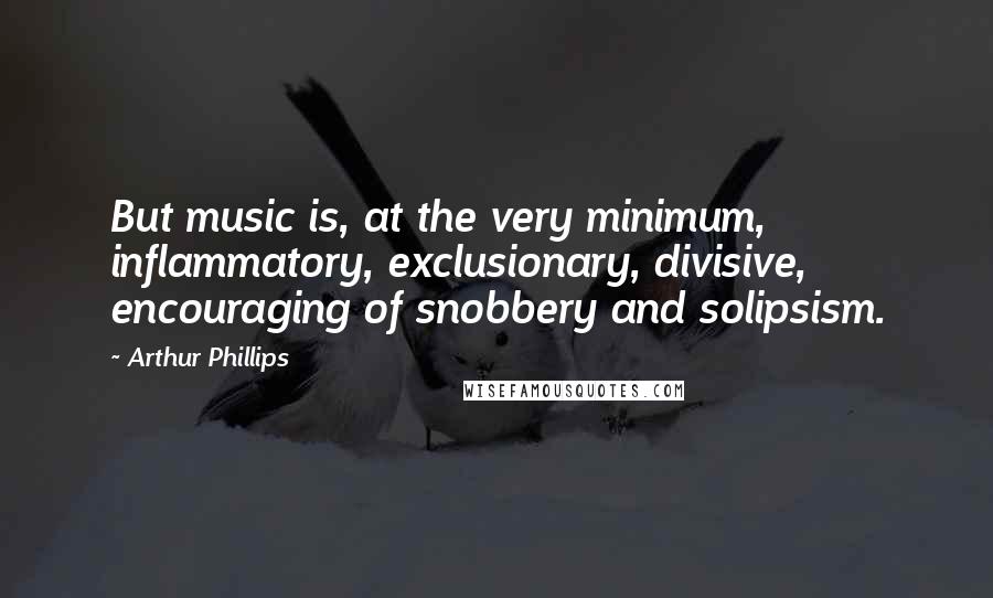 Arthur Phillips Quotes: But music is, at the very minimum, inflammatory, exclusionary, divisive, encouraging of snobbery and solipsism.