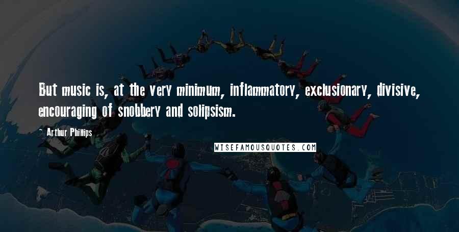 Arthur Phillips Quotes: But music is, at the very minimum, inflammatory, exclusionary, divisive, encouraging of snobbery and solipsism.