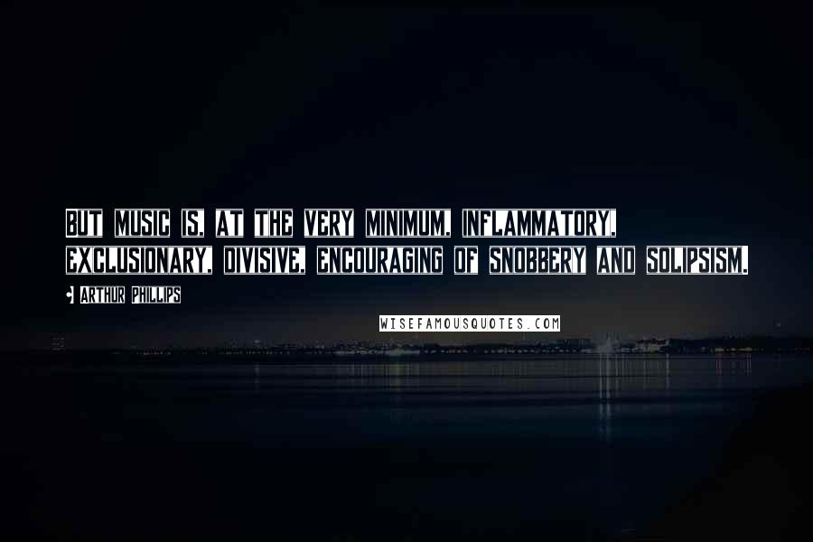 Arthur Phillips Quotes: But music is, at the very minimum, inflammatory, exclusionary, divisive, encouraging of snobbery and solipsism.