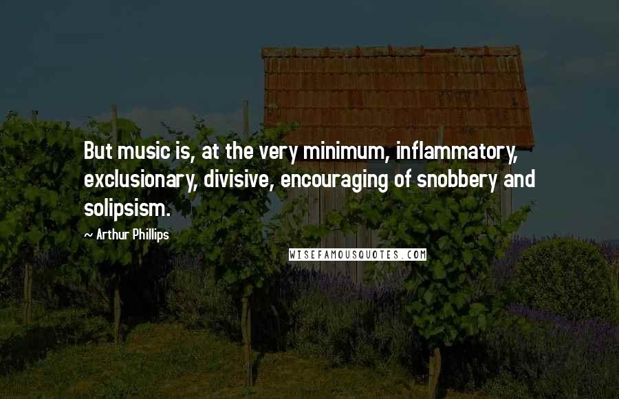 Arthur Phillips Quotes: But music is, at the very minimum, inflammatory, exclusionary, divisive, encouraging of snobbery and solipsism.