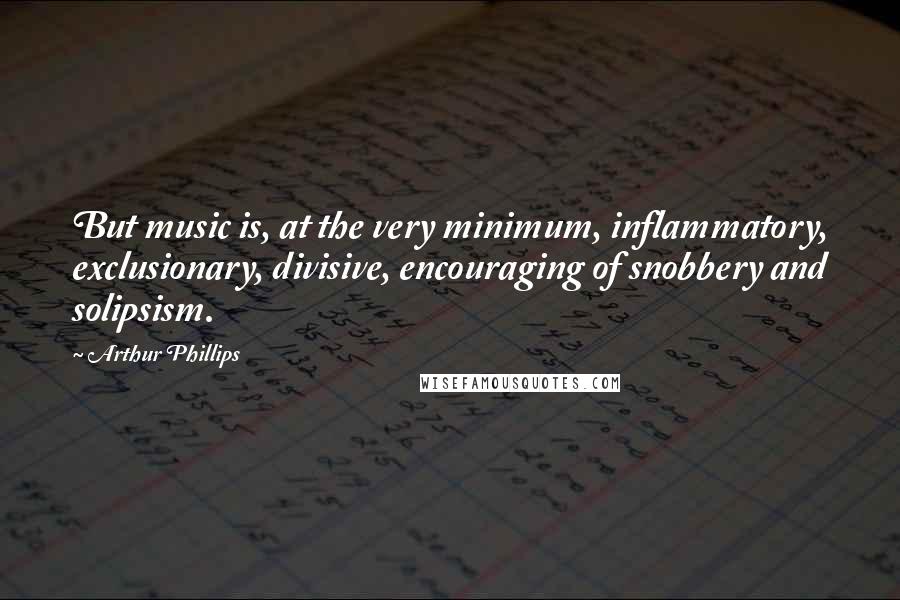 Arthur Phillips Quotes: But music is, at the very minimum, inflammatory, exclusionary, divisive, encouraging of snobbery and solipsism.