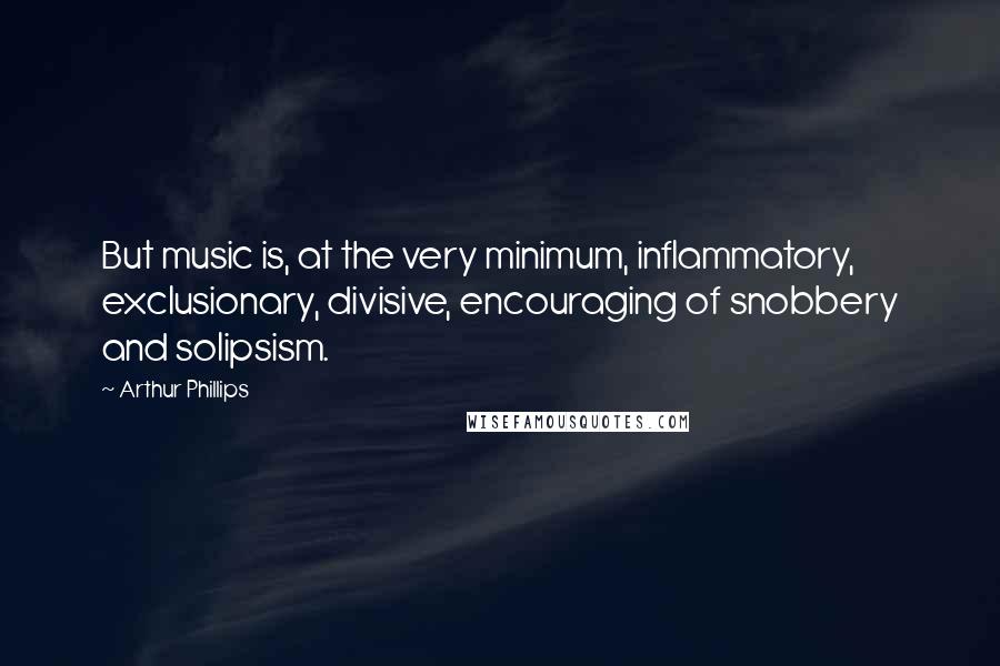 Arthur Phillips Quotes: But music is, at the very minimum, inflammatory, exclusionary, divisive, encouraging of snobbery and solipsism.