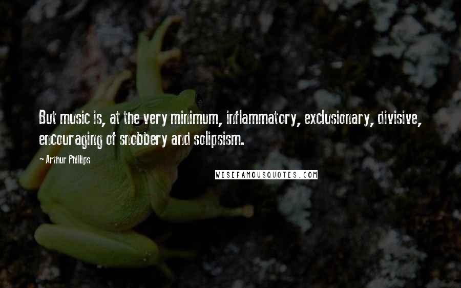 Arthur Phillips Quotes: But music is, at the very minimum, inflammatory, exclusionary, divisive, encouraging of snobbery and solipsism.