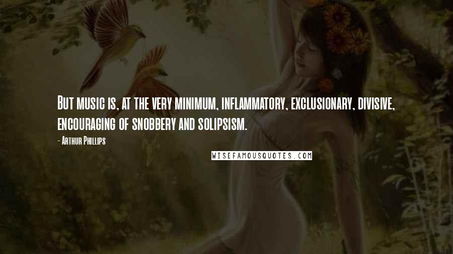 Arthur Phillips Quotes: But music is, at the very minimum, inflammatory, exclusionary, divisive, encouraging of snobbery and solipsism.
