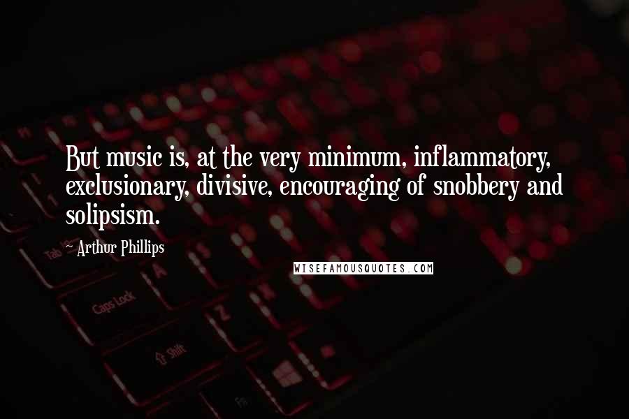 Arthur Phillips Quotes: But music is, at the very minimum, inflammatory, exclusionary, divisive, encouraging of snobbery and solipsism.